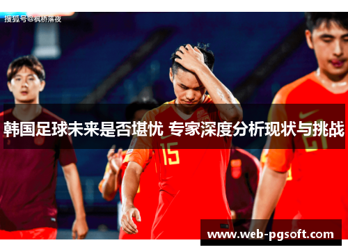 韩国足球未来是否堪忧 专家深度分析现状与挑战
