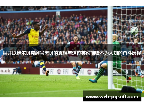 揭开以维尔贝克绰号黑贝的真相与这位英伦前锋不为人知的奋斗历程